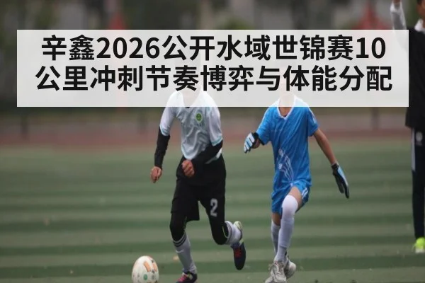 辛鑫2026公开水域世锦赛10公里冲刺节奏博弈与体能分配（c7c7）